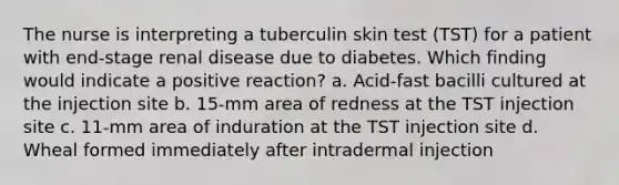 The nurse is interpreting a tuberculin skin test (TST) for a patient with end-stage renal disease due to diabetes. Which finding would indicate a positive reaction? a. Acid-fast bacilli cultured at the injection site b. 15-mm area of redness at the TST injection site c. 11-mm area of induration at the TST injection site d. Wheal formed immediately after intradermal injection