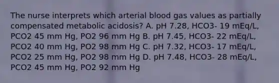 The nurse interprets which arterial blood gas values as partially compensated metabolic acidosis? A. pH 7.28, HCO3- 19 mEq/L, PCO2 45 mm Hg, PO2 96 mm Hg B. pH 7.45, HCO3- 22 mEq/L, PCO2 40 mm Hg, PO2 98 mm Hg C. pH 7.32, HCO3- 17 mEq/L, PCO2 25 mm Hg, PO2 98 mm Hg D. pH 7.48, HCO3- 28 mEq/L, PCO2 45 mm Hg, PO2 92 mm Hg