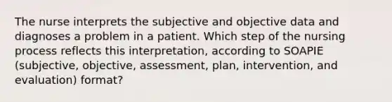 The nurse interprets the subjective and objective data and diagnoses a problem in a patient. Which step of the nursing process reflects this interpretation, according to SOAPIE (subjective, objective, assessment, plan, intervention, and evaluation) format?