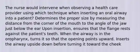 The nurse would intervene when observing a health care provider using which technique when inserting an oral airway into a patient? Determines the proper size by measuring the distance from the corner of the mouth to the angle of the jaw just below the ear Upon insertion, ensures that the flange rests against the patient's teeth. When the airway is in the oropharynx, turns it so that the opening points upward. Inserts the airway upside down before turning it toward the cheek