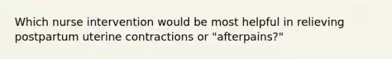 Which nurse intervention would be most helpful in relieving postpartum uterine contractions or "afterpains?"