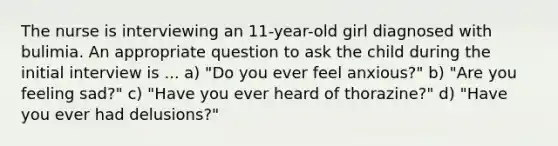 The nurse is interviewing an 11-year-old girl diagnosed with bulimia. An appropriate question to ask the child during the initial interview is ... a) "Do you ever feel anxious?" b) "Are you feeling sad?" c) "Have you ever heard of thorazine?" d) "Have you ever had delusions?"