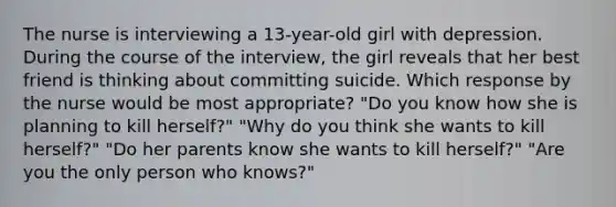 The nurse is interviewing a 13-year-old girl with depression. During the course of the interview, the girl reveals that her best friend is thinking about committing suicide. Which response by the nurse would be most appropriate? "Do you know how she is planning to kill herself?" "Why do you think she wants to kill herself?" "Do her parents know she wants to kill herself?" "Are you the only person who knows?"