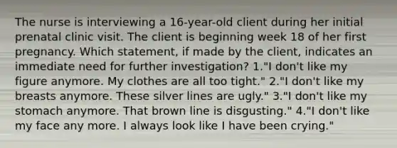 The nurse is interviewing a 16-year-old client during her initial prenatal clinic visit. The client is beginning week 18 of her first pregnancy. Which statement, if made by the client, indicates an immediate need for further investigation? 1."I don't like my figure anymore. My clothes are all too tight." 2."I don't like my breasts anymore. These silver lines are ugly." 3."I don't like my stomach anymore. That brown line is disgusting." 4."I don't like my face any more. I always look like I have been crying."