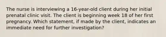 The nurse is interviewing a 16-year-old client during her initial prenatal clinic visit. The client is beginning week 18 of her first pregnancy. Which statement, if made by the client, indicates an immediate need for further investigation?