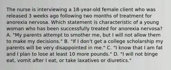 The nurse is interviewing a 18-year-old female client who was released 3 weeks ago following two months of treatment for anorexia nervosa. Which statement is characteristic of a young woman who has been successfully treated for anorexia nervosa? A. "My parents attempt to smother me, but I will not allow them to make my decisions." B. "If I don't get a college scholarship my parents will be very disappointed in me." C. "I know that I am fat and I plan to lose at least 10 more pounds." D. "I will not binge eat, vomit after I eat, or take laxatives or diuretics."