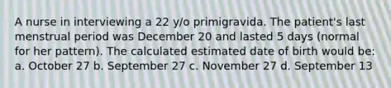 A nurse in interviewing a 22 y/o primigravida. The patient's last menstrual period was December 20 and lasted 5 days (normal for her pattern). The calculated estimated date of birth would be: a. October 27 b. September 27 c. November 27 d. September 13