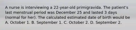 A nurse is interviewing a 22-year-old primigravida. The patient's last menstrual period was December 25 and lasted 3 days (normal for her). The calculated estimated date of birth would be A. October 1. B. September 1. C. October 2. D. September 2.