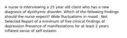 A nurse is interviewing a 25 year old client who has a new diagnosis of dysthymic disorder. Which of the following findings should the nurse expect? Wide fluctuations in mood , Not Selected Report of a minimum of five clinical findings of depression Presence of manifestations for at least 2 years Inflated sense of self esteem