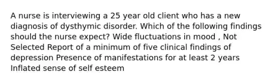 A nurse is interviewing a 25 year old client who has a new diagnosis of dysthymic disorder. Which of the following findings should the nurse expect? Wide fluctuations in mood , Not Selected Report of a minimum of five clinical findings of depression Presence of manifestations for at least 2 years Inflated sense of self esteem