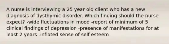 A nurse is interviewing a 25 year old client who has a new diagnosis of dysthymic disorder. Which finding should the nurse expect? -wide fluctuations in mood -report of minimum of 5 clinical findings of depression -presence of manifestations for at least 2 years -inflated sense of self esteem