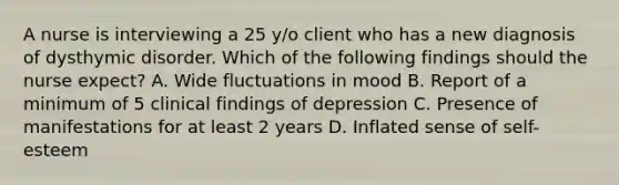 A nurse is interviewing a 25 y/o client who has a new diagnosis of dysthymic disorder. Which of the following findings should the nurse expect? A. Wide fluctuations in mood B. Report of a minimum of 5 clinical findings of depression C. Presence of manifestations for at least 2 years D. Inflated sense of self-esteem