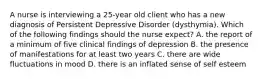 A nurse is interviewing a 25-year old client who has a new diagnosis of Persistent Depressive Disorder (dysthymia). Which of the following findings should the nurse expect? A. the report of a minimum of five clinical findings of depression B. the presence of manifestations for at least two years C. there are wide fluctuations in mood D. there is an inflated sense of self esteem