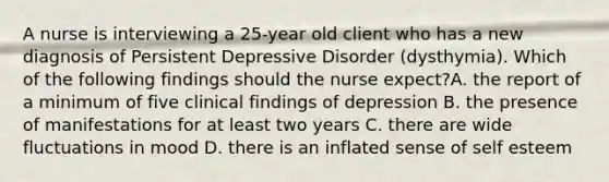 A nurse is interviewing a 25-year old client who has a new diagnosis of Persistent Depressive Disorder (dysthymia). Which of the following findings should the nurse expect?A. the report of a minimum of five clinical findings of depression B. the presence of manifestations for at least two years C. there are wide fluctuations in mood D. there is an inflated sense of self esteem