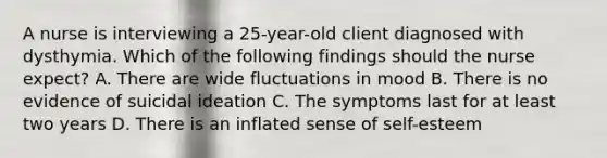 A nurse is interviewing a 25-year-old client diagnosed with dysthymia. Which of the following findings should the nurse expect? A. There are wide fluctuations in mood B. There is no evidence of suicidal ideation C. The symptoms last for at least two years D. There is an inflated sense of self-esteem