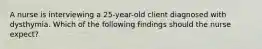 A nurse is interviewing a 25-year-old client diagnosed with dysthymia. Which of the following findings should the nurse expect?