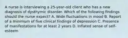 A nurse is interviewing a 25‐year‐old client who has a new diagnosis of dysthymic disorder. Which of the following findings should the nurse expect? A. Wide fluctuations in mood B. Report of a minimum of five clinical findings of depression C. Presence of manifestations for at least 2 years D. Inflated sense of self‐esteem