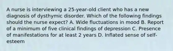 A nurse is interviewing a 25‐year‐old client who has a new diagnosis of dysthymic disorder. Which of the following findings should the nurse expect? A. Wide fluctuations in mood B. Report of a minimum of five clinical findings of depression C. Presence of manifestations for at least 2 years D. Inflated sense of self‐esteem