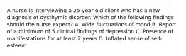 A nurse is interviewing a 25-year-old client who has a new diagnosis of dysthymic disorder. Which of the following findings should the nurse expect? A. Wide fluctuations of mood B. Report of a minimum of 5 clinical findings of depression C. Presence of manifestations for at least 2 years D. Inflated sense of self-esteem