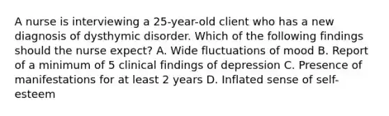 A nurse is interviewing a 25-year-old client who has a new diagnosis of dysthymic disorder. Which of the following findings should the nurse expect? A. Wide fluctuations of mood B. Report of a minimum of 5 clinical findings of depression C. Presence of manifestations for at least 2 years D. Inflated sense of self-esteem