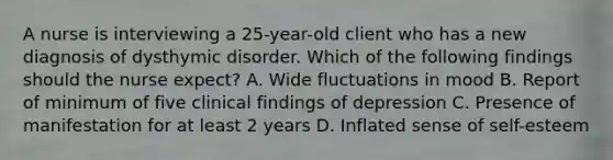 A nurse is interviewing a 25-year-old client who has a new diagnosis of dysthymic disorder. Which of the following findings should the nurse expect? A. Wide fluctuations in mood B. Report of minimum of five clinical findings of depression C. Presence of manifestation for at least 2 years D. Inflated sense of self-esteem