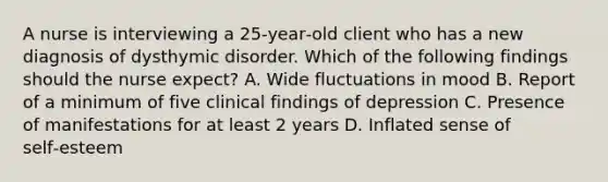 A nurse is interviewing a 25‑year‑old client who has a new diagnosis of dysthymic disorder. Which of the following findings should the nurse expect? A. Wide fluctuations in mood B. Report of a minimum of five clinical findings of depression C. Presence of manifestations for at least 2 years D. Inflated sense of self‑esteem