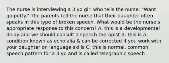 The nurse is interviewing a 3 yo girl who tells the nurse: "Want go potty." The parents tell the nurse that their daughter often speaks in this type of broken speech. What would be the nurse's appropriate response to this concern? A. this is a developmental delay and we should consult a speech therapist B. this is a condition known as echolalia & can be corrected if you work with your daughter on language skills C. this is normal, common speech pattern for a 3 yo and is called telegraphic speech