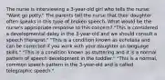 The nurse is interviewing a 3-year-old girl who tells the nurse: "Want go potty." The parents tell the nurse that their daughter often speaks in this type of broken speech. What would be the nurse's appropriate response to this concern? "This is considered a developmental delay in the 3-year-old and we should consult a speech therapist." "This is a condition known as echolalia and can be corrected if you work with your daughter on language skills." "This is a condition known as stuttering and it is a normal pattern of speech development in the toddler." "This is a normal, common speech pattern in the 3-year-old and is called telegraphic speech."