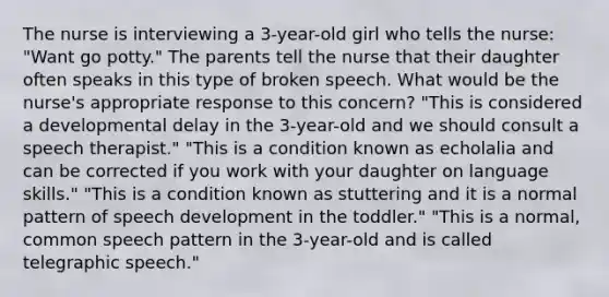 The nurse is interviewing a 3-year-old girl who tells the nurse: "Want go potty." The parents tell the nurse that their daughter often speaks in this type of broken speech. What would be the nurse's appropriate response to this concern? "This is considered a developmental delay in the 3-year-old and we should consult a speech therapist." "This is a condition known as echolalia and can be corrected if you work with your daughter on language skills." "This is a condition known as stuttering and it is a normal pattern of speech development in the toddler." "This is a normal, common speech pattern in the 3-year-old and is called telegraphic speech."