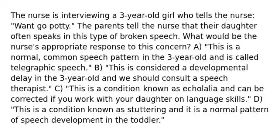 The nurse is interviewing a 3-year-old girl who tells the nurse: "Want go potty." The parents tell the nurse that their daughter often speaks in this type of broken speech. What would be the nurse's appropriate response to this concern? A) "This is a normal, common speech pattern in the 3-year-old and is called telegraphic speech." B) "This is considered a developmental delay in the 3-year-old and we should consult a speech therapist." C) "This is a condition known as echolalia and can be corrected if you work with your daughter on language skills." D) "This is a condition known as stuttering and it is a normal pattern of speech development in the toddler."