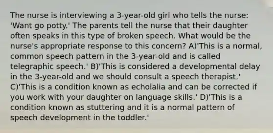 The nurse is interviewing a 3-year-old girl who tells the nurse: 'Want go potty.' The parents tell the nurse that their daughter often speaks in this type of broken speech. What would be the nurse's appropriate response to this concern? A)'This is a normal, common speech pattern in the 3-year-old and is called telegraphic speech.' B)'This is considered a developmental delay in the 3-year-old and we should consult a speech therapist.' C)'This is a condition known as echolalia and can be corrected if you work with your daughter on language skills.' D)'This is a condition known as stuttering and it is a normal pattern of speech development in the toddler.'