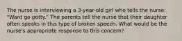 The nurse is interviewing a 3-year-old girl who tells the nurse: "Want go potty." The parents tell the nurse that their daughter often speaks in this type of broken speech. What would be the nurse's appropriate response to this concern?