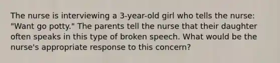 The nurse is interviewing a 3-year-old girl who tells the nurse: "Want go potty." The parents tell the nurse that their daughter often speaks in this type of broken speech. What would be the nurse's appropriate response to this concern?