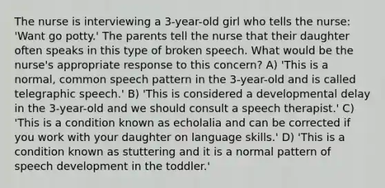 The nurse is interviewing a 3-year-old girl who tells the nurse: 'Want go potty.' The parents tell the nurse that their daughter often speaks in this type of broken speech. What would be the nurse's appropriate response to this concern? A) 'This is a normal, common speech pattern in the 3-year-old and is called telegraphic speech.' B) 'This is considered a developmental delay in the 3-year-old and we should consult a speech therapist.' C) 'This is a condition known as echolalia and can be corrected if you work with your daughter on language skills.' D) 'This is a condition known as stuttering and it is a normal pattern of speech development in the toddler.'