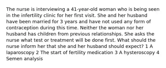 The nurse is interviewing a 41-year-old woman who is being seen in the infertility clinic for her first visit. She and her husband have been married for 3 years and have not used any form of contraception during this time. Neither the woman nor her husband has children from previous relationships. She asks the nurse what test or treatment will be done first. What should the nurse inform her that she and her husband should expect? 1 A laparoscopy 2 The start of fertility medication 3 A hysteroscopy 4 Semen analysis