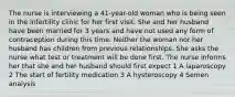 The nurse is interviewing a 41-year-old woman who is being seen in the infertility clinic for her first visit. She and her husband have been married for 3 years and have not used any form of contraception during this time. Neither the woman nor her husband has children from previous relationships. She asks the nurse what test or treatment will be done first. The nurse informs her that she and her husband should first expect 1 A laparoscopy 2 The start of fertility medication 3 A hysteroscopy 4 Semen analysis