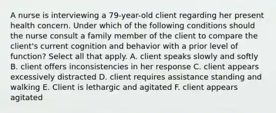 A nurse is interviewing a 79-year-old client regarding her present health concern. Under which of the following conditions should the nurse consult a family member of the client to compare the client's current cognition and behavior with a prior level of function? Select all that apply. A. client speaks slowly and softly B. client offers inconsistencies in her response C. client appears excessively distracted D. client requires assistance standing and walking E. Client is lethargic and agitated F. client appears agitated