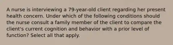 A nurse is interviewing a 79-year-old client regarding her present health concern. Under which of the following conditions should the nurse consult a family member of the client to compare the client's current cognition and behavior with a prior level of function? Select all that apply.