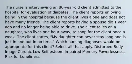 The nurse is interviewing an 80-year-old client admitted to the hospital for evaluation of diabetes. The client reports enjoying being in the hospital because the client lives alone and does not have many friends. The client reports having a spouse die 1 year ago and no longer being able to drive. The client relies on a daughter, who lives one hour away, to shop for the client once a week. The client states, "My daughter can never stay long and is just in and out in no time." Which nursing diagnoses would be appropriate for this client? Select all that apply. Disturbed Body Image Chronic Low Self-esteem Impaired Memory Powerlessness Risk for Loneliness