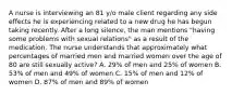 A nurse is interviewing an 81 y/o male client regarding any side effects he is experiencing related to a new drug he has begun taking recently. After a long silence, the man mentions "having some problems with sexual relations" as a result of the medication. The nurse understands that approximately what percentages of married men and married women over the age of 80 are still sexually active? A. 29% of men and 25% of women B. 53% of men and 49% of women C. 15% of men and 12% of women D. 87% of men and 89% of women