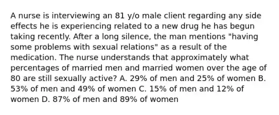 A nurse is interviewing an 81 y/o male client regarding any side effects he is experiencing related to a new drug he has begun taking recently. After a long silence, the man mentions "having some problems with sexual relations" as a result of the medication. The nurse understands that approximately what percentages of married men and married women over the age of 80 are still sexually active? A. 29% of men and 25% of women B. 53% of men and 49% of women C. 15% of men and 12% of women D. 87% of men and 89% of women