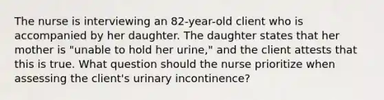 The nurse is interviewing an 82-year-old client who is accompanied by her daughter. The daughter states that her mother is "unable to hold her urine," and the client attests that this is true. What question should the nurse prioritize when assessing the client's urinary incontinence?