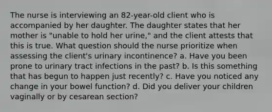 The nurse is interviewing an 82-year-old client who is accompanied by her daughter. The daughter states that her mother is "unable to hold her urine," and the client attests that this is true. What question should the nurse prioritize when assessing the client's urinary incontinence? a. Have you been prone to urinary tract infections in the past? b. Is this something that has begun to happen just recently? c. Have you noticed any change in your bowel function? d. Did you deliver your children vaginally or by cesarean section?