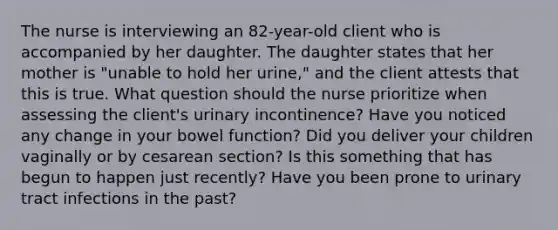 The nurse is interviewing an 82-year-old client who is accompanied by her daughter. The daughter states that her mother is "unable to hold her urine," and the client attests that this is true. What question should the nurse prioritize when assessing the client's urinary incontinence? Have you noticed any change in your bowel function? Did you deliver your children vaginally or by cesarean section? Is this something that has begun to happen just recently? Have you been prone to urinary tract infections in the past?