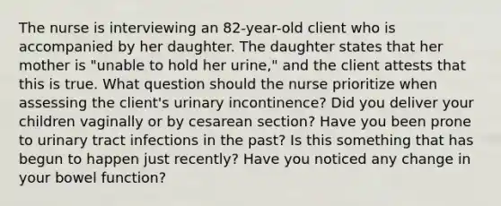 The nurse is interviewing an 82-year-old client who is accompanied by her daughter. The daughter states that her mother is "unable to hold her urine," and the client attests that this is true. What question should the nurse prioritize when assessing the client's urinary incontinence? Did you deliver your children vaginally or by cesarean section? Have you been prone to urinary tract infections in the past? Is this something that has begun to happen just recently? Have you noticed any change in your bowel function?