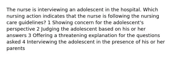 The nurse is interviewing an adolescent in the hospital. Which nursing action indicates that the nurse is following the nursing care guidelines? 1 Showing concern for the adolescent's perspective 2 Judging the adolescent based on his or her answers 3 Offering a threatening explanation for the questions asked 4 Interviewing the adolescent in the presence of his or her parents