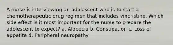 A nurse is interviewing an adolescent who is to start a chemotherapeutic drug regimen that includes vincristine. Which side effect is it most important for the nurse to prepare the adolescent to expect? a. Alopecia b. Constipation c. Loss of appetite d. Peripheral neuropathy