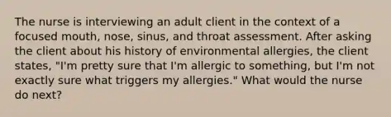 The nurse is interviewing an adult client in the context of a focused mouth, nose, sinus, and throat assessment. After asking the client about his history of environmental allergies, the client states, "I'm pretty sure that I'm allergic to something, but I'm not exactly sure what triggers my allergies." What would the nurse do next?