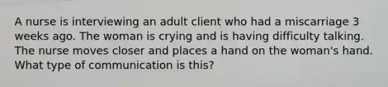 A nurse is interviewing an adult client who had a miscarriage 3 weeks ago. The woman is crying and is having difficulty talking. The nurse moves closer and places a hand on the woman's hand. What type of communication is this?