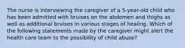 The nurse is interviewing the caregiver of a 5-year-old child who has been admitted with bruises on the abdomen and thighs as well as additional bruises in various stages of healing. Which of the following statements made by the caregiver might alert the health care team to the possibility of child abuse?